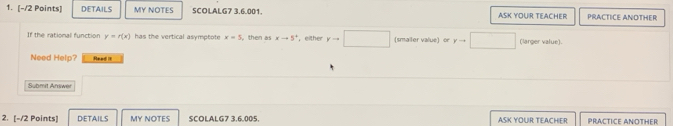 DETAILS MY NOTES SCOLALG7 3.6.001. ASK YOUIR TEACHER PRACTICE ANOTHER 
If the rational function y=r(x) has the vertical asymptote x=5 , then as xto 5^+ ， either yto □ (smailer value) or (larger value). 
Need Help? Read il 
Submit Answer 
2. [-/2 Points] DETAILS MY NOTES SCOLALG7 3,6.005. ASK YOUR TEACHER PRACTICE ANOTHER