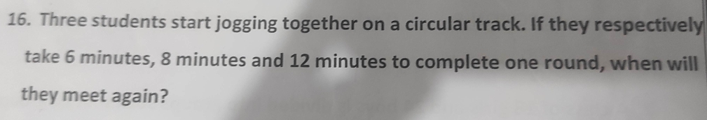 Three students start jogging together on a circular track. If they respectively 
take 6 minutes, 8 minutes and 12 minutes to complete one round, when will 
they meet again?