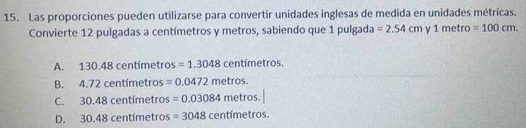 Las proporciones pueden utilizarse para convertir unidades inglesas de medida en unidades métricas.
Convierte 12 pulgadas a centímetros y metros, sabiendo que 1 pulgada =2.54cmy1metro=100cm.
A. 130.48 centímetros =1.3048 centímetros.
B. 4. .72 centímetros =0.0472metros.
C. 30.48 centímetros =0.03084metros.
D. 30.48 centímetros =3048centimetros.