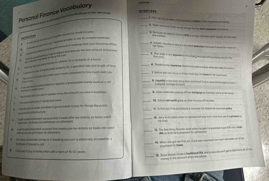 SITUATIONS
Personal Finance Vocabulary
bonkking
Myrsh the definitions below to the solded eeed in the situations on the next page
_1. After her out acsident, Clard submts a slaie to her insurance company
_2. Taylsr and Amir fincily soved enough for the down payment on a home
DEFINITIONS
A  it eeucten ts the ansures of tuoble income you made in a year.
_3. Becouse her debt-to-income (DT) is so high. Mialste didn't qualify for the lean
she wonted 
A A sguen yu janil to your muance provider to pay for covered exparises
B.  A do ymere desiling te lybe end amount of coverage that your insurance offer
_4. Isabella decides to take the standard deduction because it saved her mors on
her tomes
wemunt peld tehres lige purchase that reduces the loan amount and proves
_6. Wes adds a new expense to his budget because he'll be paying rent for the
D your etetion and ability to repay the loan .
first time.
K Ayhing thaf you spend money on, whether it's a necessity or a fuxury.
# A coneact to ue someone slse's property for a specified rate and length of time
_6. Thanks to her insurance. Naomi only pays a copay when she visits the doctor
d   flie amount of money you make each month compared to how much debit you
_7. Before she can move in, Eloise must sign the lease for her aportment
have to poy
icadent o braken ams it eenvive that alovides protection against unpredictable events such as a car
_8. Lquidity is the main thing that convinced Tony to store his emergency fund in
a regular sovings account.
L the amount that you awn in assets minus the amount you owe in liabilities.
_9. Jada celebrates paying off her mortgage by hosting a party at her house
the seginal amount of maney barrowed
_10. Suho's net worth goes up after he pays off his debt.
K Cembulers is state and federal governments to pay for things like public
_11. To find out if his procedure is covered, Kai checks his insurance pelloy
sevols and infrostructure
L  t et-sreed stimment account that invests after tax dollars, so taxes aren't _12. Jerry is shocked when he realizes he'll pay bock more than just the principal on
awed weee the funds are withdrown at retirement. his loon.
_
M  A e fnded etrement account that invests pre-tax dollars, so taxes are owed
13. The first thing Ricardo does when he gets his poycheck is put 10% into a Roth
seee fnds are withdrawn at retirement.
IRA so that he is prepared for retirement.
N  mnesly ecessible money is. A checking account is extrernely accessible, a
_
14. When she got her first job, Hope was surprised how much was taken out of her
Ceificals of Deposit is not .
paycheck for taxes.
S A kesused to buy a home, often with a term of 5-30 ) years.
15. Since Maisie chose a traditional IRA, she knows she won't get to take home all of the
_money in the account when she retires.