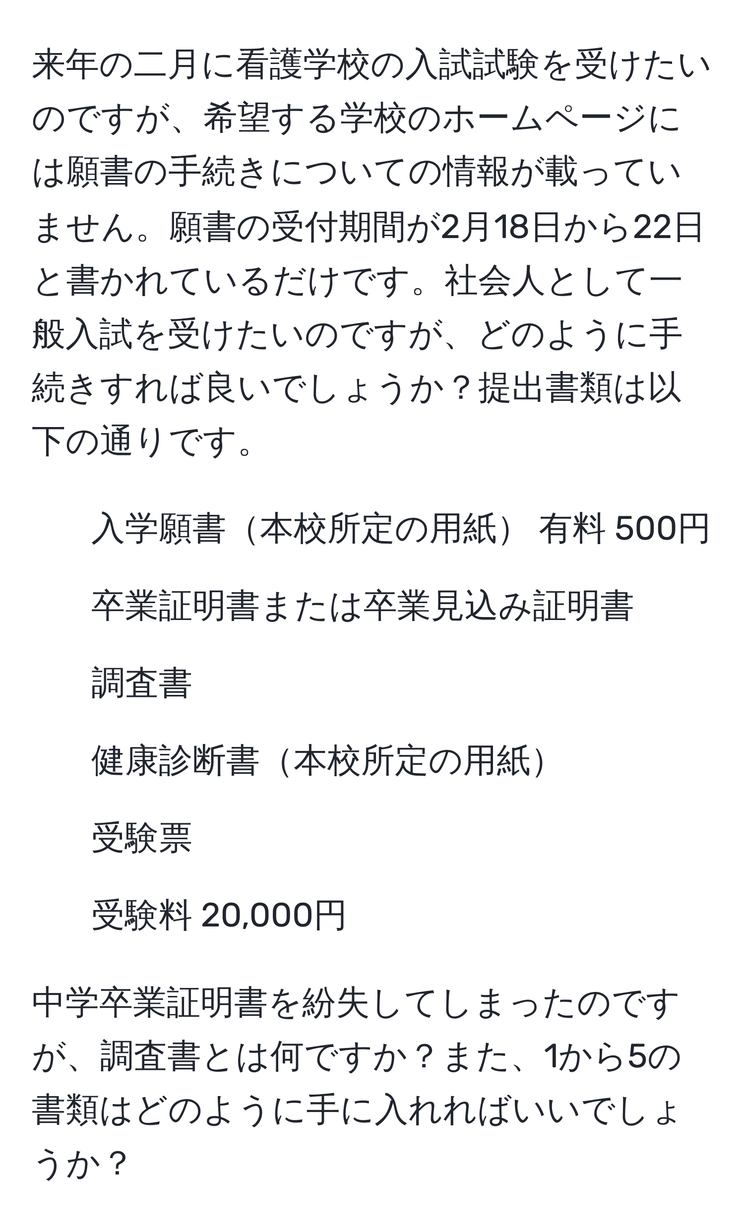 来年の二月に看護学校の入試試験を受けたいのですが、希望する学校のホームページには願書の手続きについての情報が載っていません。願書の受付期間が2月18日から22日と書かれているだけです。社会人として一般入試を受けたいのですが、どのように手続きすれば良いでしょうか？提出書類は以下の通りです。

1. 入学願書本校所定の用紙 有料 500円
2. 卒業証明書または卒業見込み証明書
3. 調査書
4. 健康診断書本校所定の用紙
5. 受験票
6. 受験料 20,000円

中学卒業証明書を紛失してしまったのですが、調査書とは何ですか？また、1から5の書類はどのように手に入れればいいでしょうか？