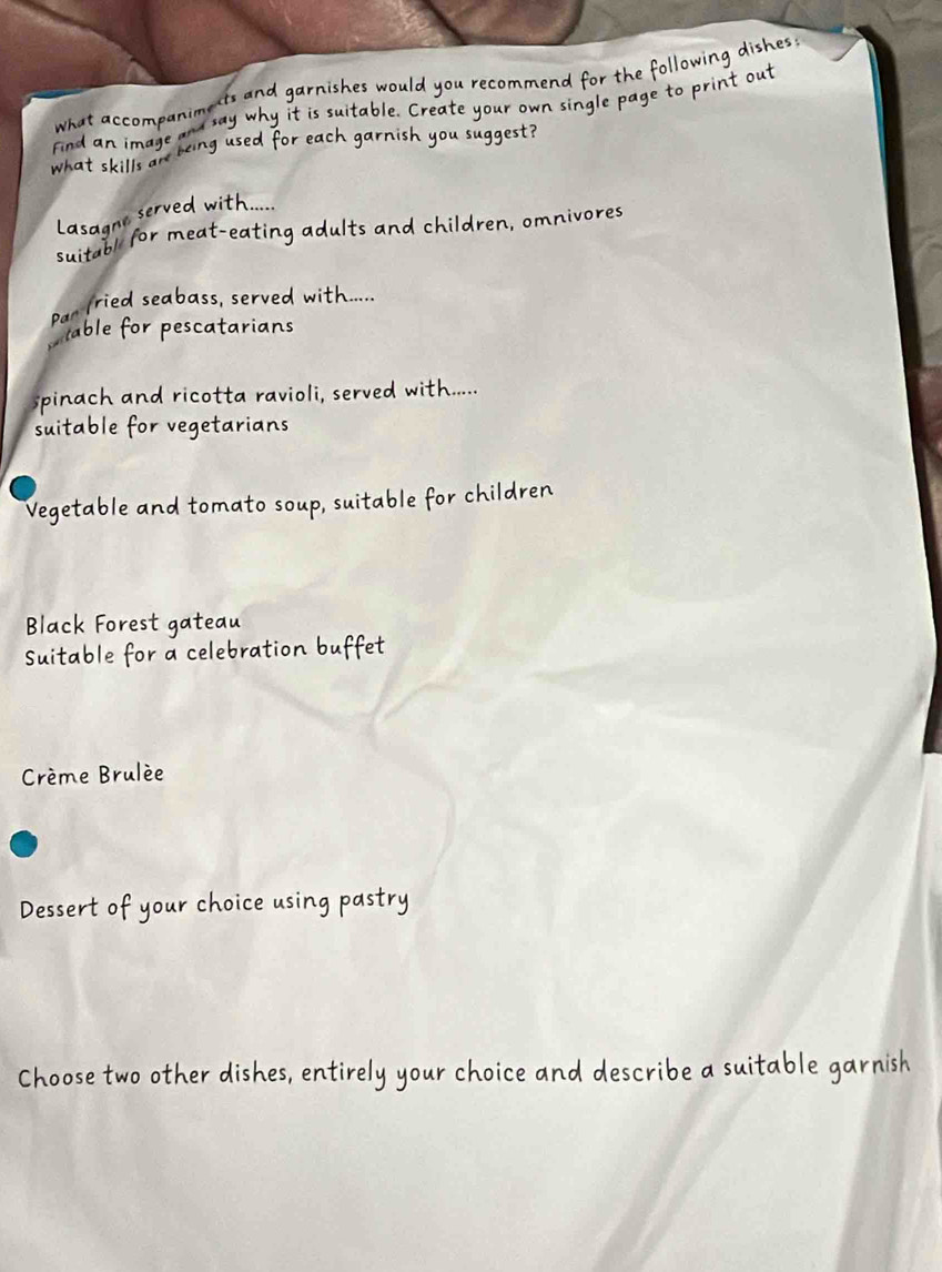 what accompanimests and garnishes would you recommend for the following dishes ; 
a say why it is suitable. Create your own single page to print out 
Find an im a ge 
what skills an being used for each garnish you suggest ? 
Lasagne served with.... 
suitabl for meat-eating adults and children, omnivores 
Par (ried seabass, served with..... 
C able for pescatarians 
spinach and ricotta ravioli, served with..... 
suitable for vegetarians 
Vegetable and tomato soup, suitable for children 
Black Forest gateau 
Suitable for a celebration buffet 
Crème Brulée 
Dessert of your choice using pastry 
Choose two other dishes, entirely your choice and describe a suitable garnish