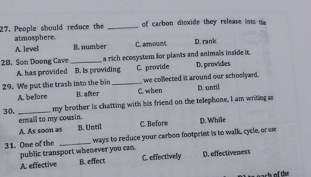 People should reduce the _of carbon dioxide they release into the
atmosphere.
A. level B. number C. amount D. rank
28. Son Doong Cave _a rich ecosystem for plants and animals inside it.
A. has provided B. is providing C. provide D. provides
29. We put the trash into the bin _we collected it around our schoolyard.
A. before B. after C. when D. until
30. _my brother is chatting with his friend on the telephone, I am writing an
email to my cousin.
A. As soon as B. Until C. Before D. While
31. One of the _ways to reduce your carbon footprint is to walk, cycle, or use
public transport whenever you can.
A. effective B. effect C. effectively D. effectiveness
ach of the