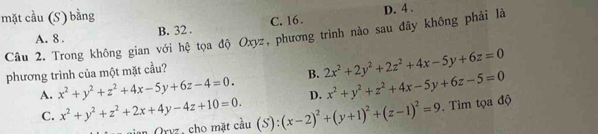 mặt cầu (S) bằng
B. 32. C. 16. D. 4.
Câu 2. Trong không gian với hệ tọa độ Oxyz, phương trình nào sau đây không phải là A. 8.
phương trình của một mặt cầu?
A. x^2+y^2+z^2+4x-5y+6z-4=0. B. 2x^2+2y^2+2z^2+4x-5y+6z=0
D. x^2+y^2+z^2+4x-5y+6z-5=0
C. x^2+y^2+z^2+2x+4y-4z+10=0. (S):(x-2)^2+(y+1)^2+(z-1)^2=9. Tìm tọa độ
Oryz, cho mặt cầu