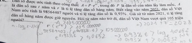 Dan số được ước tính theo công thức A=P· e' , trong đó P là dân số của năm lấy làm mốc, A 
là dân số sau 7 năm và 7 là tỉ lệ tặng dân số hàng năm. Biết rằng vào năm 2021, dân số Việt 
Nam ước tính là 98564407 người và tỉ lệ tăng dân số là 0.93%. Giả sử từ năm 2021, tỉ lệ tăng 
dân số hàng năm được giữ nguyên. Hỏi từ năm nào trở đi, dân số Việt Nam vượt quả 105 triệu 
người?