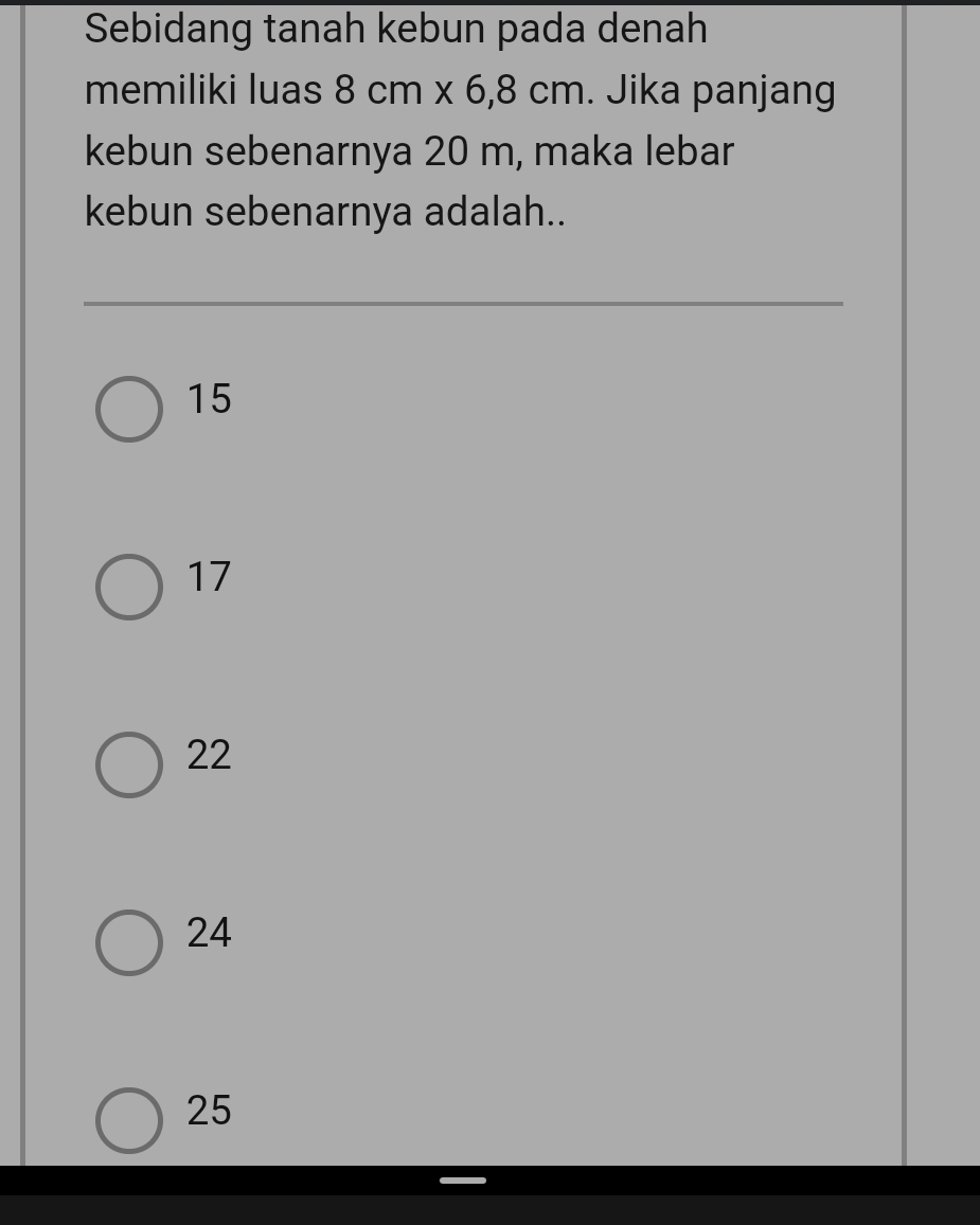 Sebidang tanah kebun pada denah
memiliki luas 8cm* 6,8cm. Jika panjang
kebun sebenarnya 20 m, maka lebar
kebun sebenarnya adalah..
15
17
22
24
25