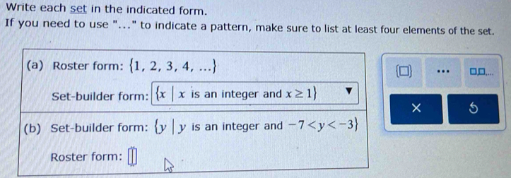 Write each set in the indicated form. 
If you need to use "..." to indicate a pattern, make sure to list at least four elements of the set. 
(a) Roster form:  1,2,3,4,..... 1□ ... 
Set-builder form:  x|x is an integer and x≥ 1
× 
(b) Set-builder form:  y|y is an integer and -7
Roster form: