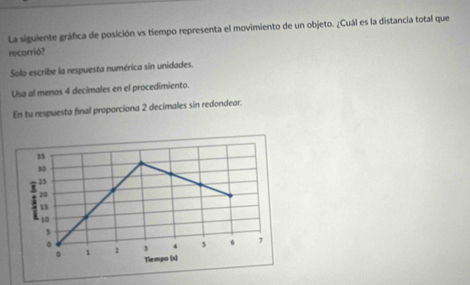 La siguiente gráfica de posición vs tiempo representa el movimiento de un objeto. ¿Cuál es la distancia total que 
recorrió? 
Solo escribe la respuesta numérica sin unidades. 
Usa al menos 4 decimales en el procedimiento. 
En tu respuesta final proporciona 2 decimales sin redondear.