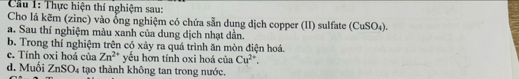 Cầu 1: Thực hiện thí nghiệm sau: 
Cho lá kẽm (zinc) vào ổng nghiệm có chứa sẵn dung dịch copper (II) sulfate (CuSO_4)
a. Sau thí nghiệm màu xanh của dung dịch nhạt dần. 
b. Trong thí nghiệm trên có xảy ra quá trình ăn mòn điện hoá. 
c. Tính oxi hoá của Zn^(2+) yếu hơn tính oxi hoá của Cu^(2+). 
d. Muối ZnSO_4 tạo thành không tan trong nước.