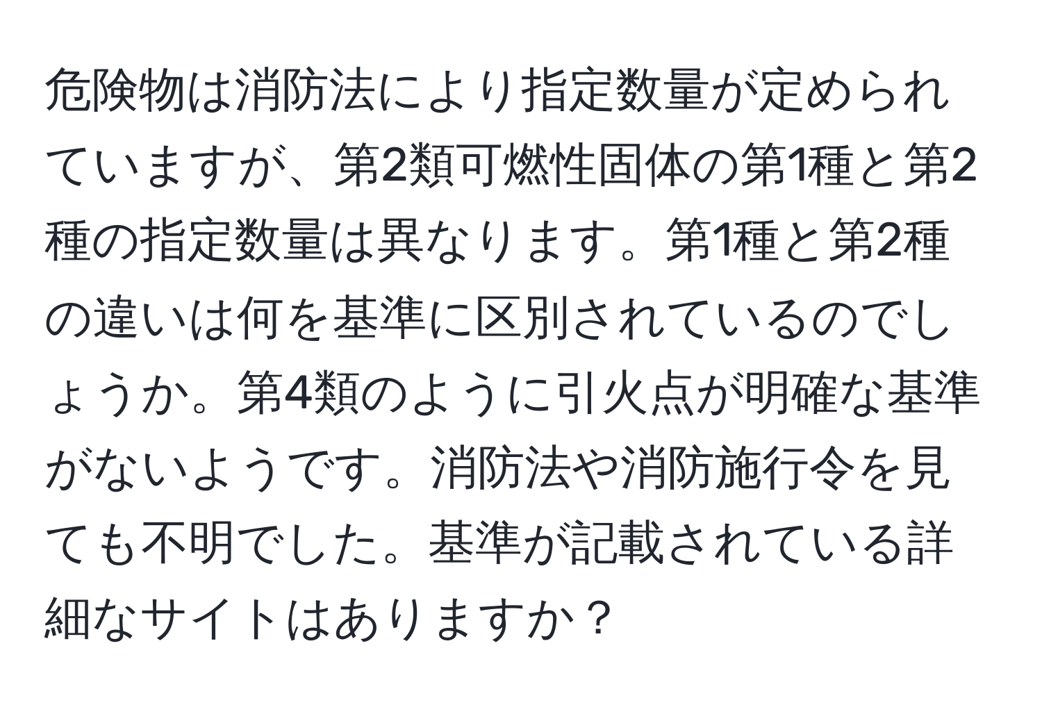 危険物は消防法により指定数量が定められていますが、第2類可燃性固体の第1種と第2種の指定数量は異なります。第1種と第2種の違いは何を基準に区別されているのでしょうか。第4類のように引火点が明確な基準がないようです。消防法や消防施行令を見ても不明でした。基準が記載されている詳細なサイトはありますか？