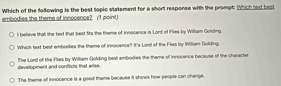 Which of the following is the best topic statement for a short response with the prompt: Which text best
embodies the theme of innocence? (1 point)
I believe that the text that best fits the theme of innocence is Lord of Flies by William Golding.
Which text best embodies the theme of innocence? It's Lord of the Flies by William Golding.
The Lord of the Flies by William Golding best embodies the theme of innocence because of the character
development and conflicts that arise.
The theme of innocence is a good theme because it shows how people can change.