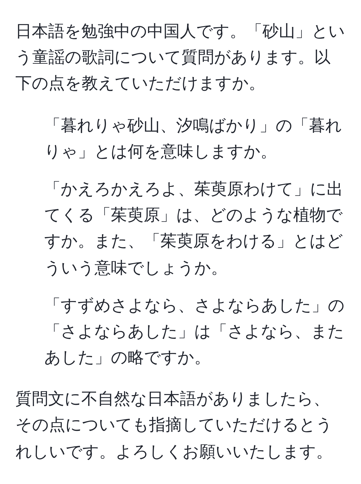 日本語を勉強中の中国人です。「砂山」という童謡の歌詞について質問があります。以下の点を教えていただけますか。

1. 「暮れりゃ砂山、汐鳴ばかり」の「暮れりゃ」とは何を意味しますか。
2. 「かえろかえろよ、茱萸原わけて」に出てくる「茱萸原」は、どのような植物ですか。また、「茱萸原をわける」とはどういう意味でしょうか。
3. 「すずめさよなら、さよならあした」の「さよならあした」は「さよなら、またあした」の略ですか。

質問文に不自然な日本語がありましたら、その点についても指摘していただけるとうれしいです。よろしくお願いいたします。