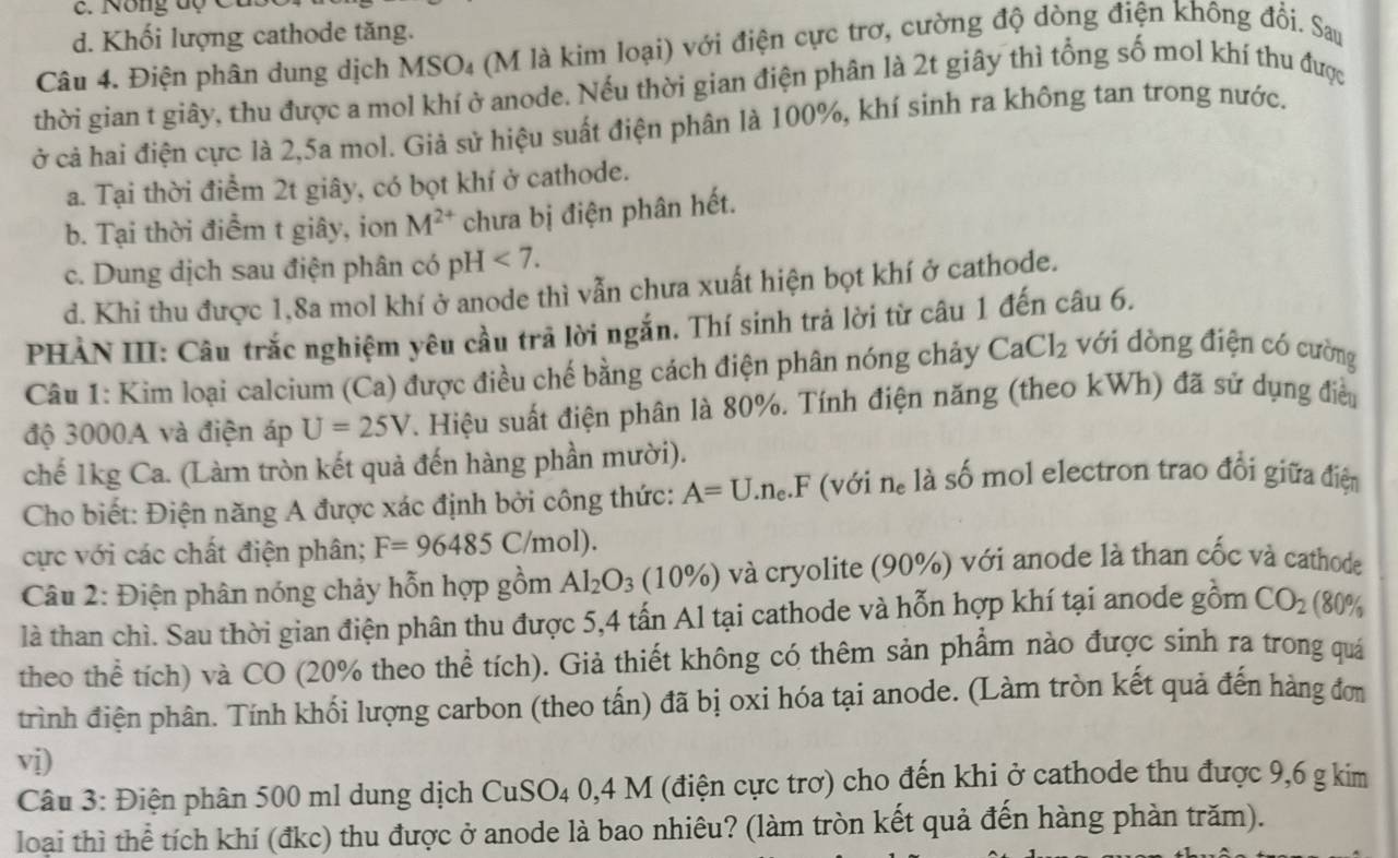 c. Nông độ C
d. Khối lượng cathode tăng.
Câu 4. Điện phân dung dịch MSO₄ (M là kim loại) với điện cực trợ, cường độ dòng điện không đổi. Sau
thời gian t giây, thu được a mol khí ở anode. Nếu thời gian điện phân là 2t giây thì tổng số mol khí thu được
ở cả hai điện cực là 2,5a mol. Giả sử hiệu suất điện phân là 100%, khí sinh ra không tan trong nước.
a. Tại thời điểm 2t giây, có bọt khí ở cathode.
b. Tại thời điểm t giây, ion M^(2+) chưa bị điện phân hết.
c. Dung dịch sau điện phân có pH<7.
d. Khi thu được 1,8a mol khí ở anode thì vẫn chưa xuất hiện bọt khí ở cathode.
PHẢN III: Câu trắc nghiệm yêu cầu trả lời ngắn. Thí sinh trả lời từ câu 1 đến câu 6.
Câu 1: Kim loại calcium (Ca) được điều chế bằng cách điện phân nóng chảy CaCl_2 với dòng điện có cường
độ 3000A và điện áp U=25V. Hiệu suất điện phân là 80%. Tính điện năng (theo kWh) đã sử dụng điều
chế 1kg Ca. (Làm tròn kết quả đến hàng phần mười). là số mol electron trao đổi giữa điện
Cho biết: Điện năng A được xác định bởi công thức: A=U.n_e.F (với n_e
cực với các chất điện phân; F=96485C/mol)
Câu 2: Điện phân nóng chảy hỗn hợp gồm Al_2O_3 (10% ) và cryolite (90%) với anode là than cốc và cathode
là than chì. Sau thời gian điện phân thu được 5,4 tấn Al tại cathode và hỗn hợp khí tại anode gồm CO_2 (80%
theo thể tích) và CO (20% theo thể tích). Giả thiết không có thêm sản phẩm nào được sinh ra trong quá
trình điện phân. Tính khối lượng carbon (theo tấn) đã bị oxi hóa tại anode. (Làm tròn kết quả đến hàng đơn
vi)
Câu 3: Điện phân 500 ml dung dịch CuSO4 0,4 M (điện cực trợ) cho đến khi ở cathode thu được 9,6 g kim
loại thì thể tích khí (đkc) thu được ở anode là bao nhiêu? (làm tròn kết quả đến hàng phản trăm).