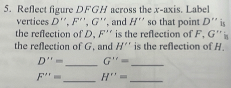 Reflect figure DFGH across the x-axis. Label 
vertices D'', F'', G'' , and H'' so that point D'' is 
the reflection of D, F'' is the reflection of F, G '' is 
the reflection of G, and H'' is the reflection of H.
D''= _ G''= _
F''= _ H''= _