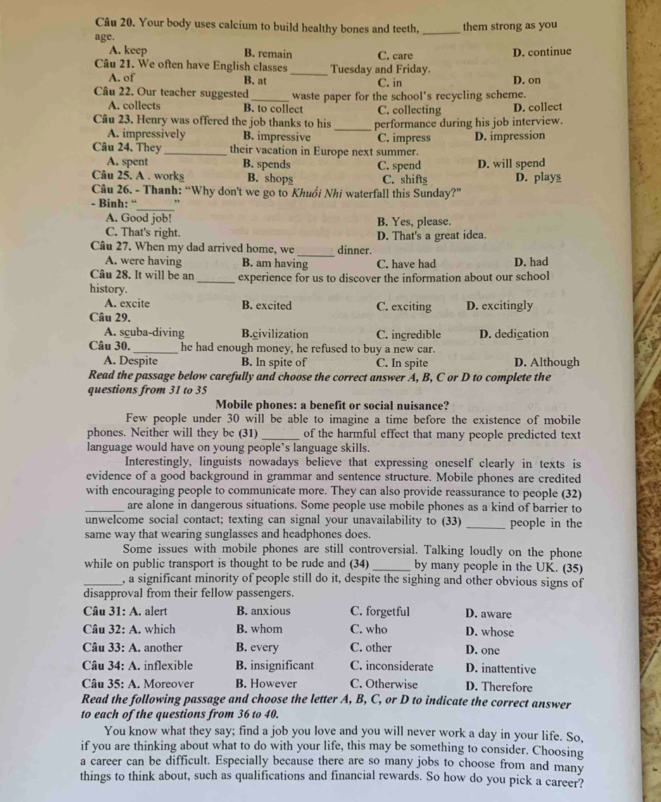 Your body uses calcium to build healthy bones and teeth, _them strong as you
age.
A. keep B. remain C. care D. continue
Câu 21. We often have English classes _Tuesday and Friday.
A. of C. in D. on
B. at
Câu 22. Our teacher suggested_ waste paper for the school’s recycling scheme.
A. collects B. to collect C. collecting D. collect
Câu 23. Henry was offered the job thanks to his_ performance during his job interview.
A. impressively B. impressive C. impress D. impression
Câu 24. They_ their vacation in Europe next summer.
A. spent B. spends C. spend D. will spend
Câu 25. A. workg B. shops C. shifts D. plays
Câu 26. - Thanh: “Why don't we go to Khuổi Nhi waterfall this Sunday?"
- Binh: “
_
A. Good job! B. Yes, please.
C. That's right. D. That's a great idea.
Câu 27. When my dad arrived home, we _dinner.
A. were having B. am having C. have had D. had
Câu 28. It will be an_ experience for us to discover the information about our school
history.
A. excite B. excited C. exciting D. excitingly
Câu 29.
A. scuba-diving B.civilization C. incredible D. dedication
Câu 30. _he had enough money, he refused to buy a new car.
A. Despite B. In spite of C. In spite D. Although
Read the passage below carefully and choose the correct answer A, B, C or D to complete the
questions from 31 to 35
Mobile phones: a benefit or social nuisance?
Few people under 30 will be able to imagine a time before the existence of mobile
phones. Neither will they be (31) _of the harmful effect that many people predicted text
language would have on young people’s language skills.
Interestingly, linguists nowadays believe that expressing oneself clearly in texts is
evidence of a good background in grammar and sentence structure. Mobile phones are credited
with encouraging people to communicate more. They can also provide reassurance to people (32)
_are alone in dangerous situations. Some people use mobile phones as a kind of barrier to
unwelcome social contact; texting can signal your unavailability to (33) _people in the
same way that wearing sunglasses and headphones does.
Some issues with mobile phones are still controversial. Talking loudly on the phone
while on public transport is thought to be rude and (34) _by many people in the UK. (35)
_, a significant minority of people still do it, despite the sighing and other obvious signs of
disapproval from their fellow passengers.
Câu 31: A. alert B. anxious C. forgetful D. aware
Câu 32: A. which B. whom C. who D. whose
Câu 33:A. another B. every C. other D. one
Câu 3 A:A. inflexible B. insignificant C. inconsiderate D. inattentive
Câu 35: A. Moreover B. However C. Otherwise D. Therefore
Read the following passage and choose the letter A, B, C, or D to indicate the correct answer
to each of the questions from 36 to 40.
You know what they say; find a job you love and you will never work a day in your life. So,
if you are thinking about what to do with your life, this may be something to consider. Choosing
a career can be difficult. Especially because there are so many jobs to choose from and many
things to think about, such as qualifications and financial rewards. So how do you pick a career?