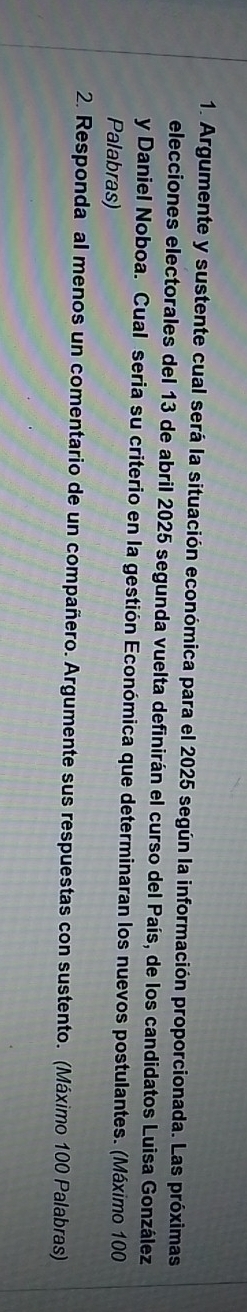 Argumente y sustente cual será la situación económica para el 2025 según la información proporcionada. Las próximas 
elecciones electorales del 13 de abril 2025 segunda vuelta definirán el curso del País, de los candidatos Luisa González 
y Daniel Noboa. Cual seria su criterio en la gestión Económica que determinaran los nuevos postulantes. (Máximo 100
Palabras) 
2. Responda al menos un comentario de un compañero. Argumente sus respuestas con sustento. (Máximo 100 Palabras)