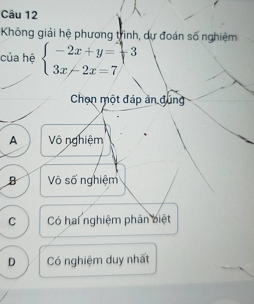 Không giải hệ phương trình, dự đoán số nghiệm
của hệ beginarrayl -2x+y=-3 3x-2x=7endarray.
Chọn một đáp án đúng
A Vô nghiệm
B Vô số nghiệm
C Có hai nghiệm phân biệt
D Có nghiệm duy nhất