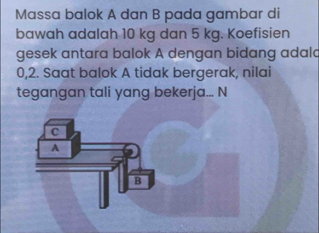 Massa balok A dan B pada gambar di 
bawah adalah 10 kg dan 5 kg. Koefisien 
gesek antara balok A dengan bidang adald
0,2. Saat balok A tidak bergerak, nilai 
tegangan tali yang bekerja... N