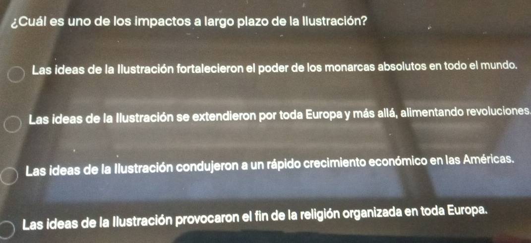 ¿Cuál es uno de los impactos a largo plazo de la llustración?
Las ideas de la Ilustración fortalecieron el poder de los monarcas absolutos en todo el mundo.
Las ideas de la Ilustración se extendieron por toda Europa y más allá, alimentando revoluciones
Las ideas de la Ilustración condujeron a un rápido crecimiento económico en las Américas.
Las ideas de la Ilustración provocaron el fin de la religión organizada en toda Europa.