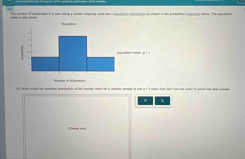 Understanding the histogram of the sampling distribution of the sample...
The number of shipwrecks in a year along a certain shipping route has a population distribution as shown in the probability histogram below. The population
mean is also given.
(a) What would the sampling distribution of the sample mean for a random sample of size n=3 years look like? Use the slider to select the best answer.
×
(Choose one)