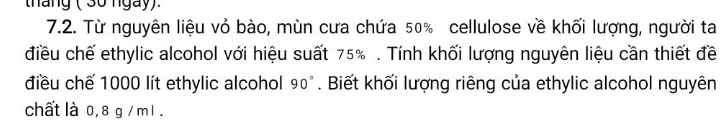 tháng ( 3ố ngày). 
7.2. Từ nguyên liệu vỏ bào, mùn cưa chứa 50% cellulose về khối lượng, người ta 
điều chế ethylic alcohol với hiệu suất 75%. Tính khối lượng nguyên liệu cần thiết đề 
điều chế 1000 lít ethylic alcohol 90°. Biết khối lượng riêng của ethylic alcohol nguyên 
chất là 0, 8 g / m l .