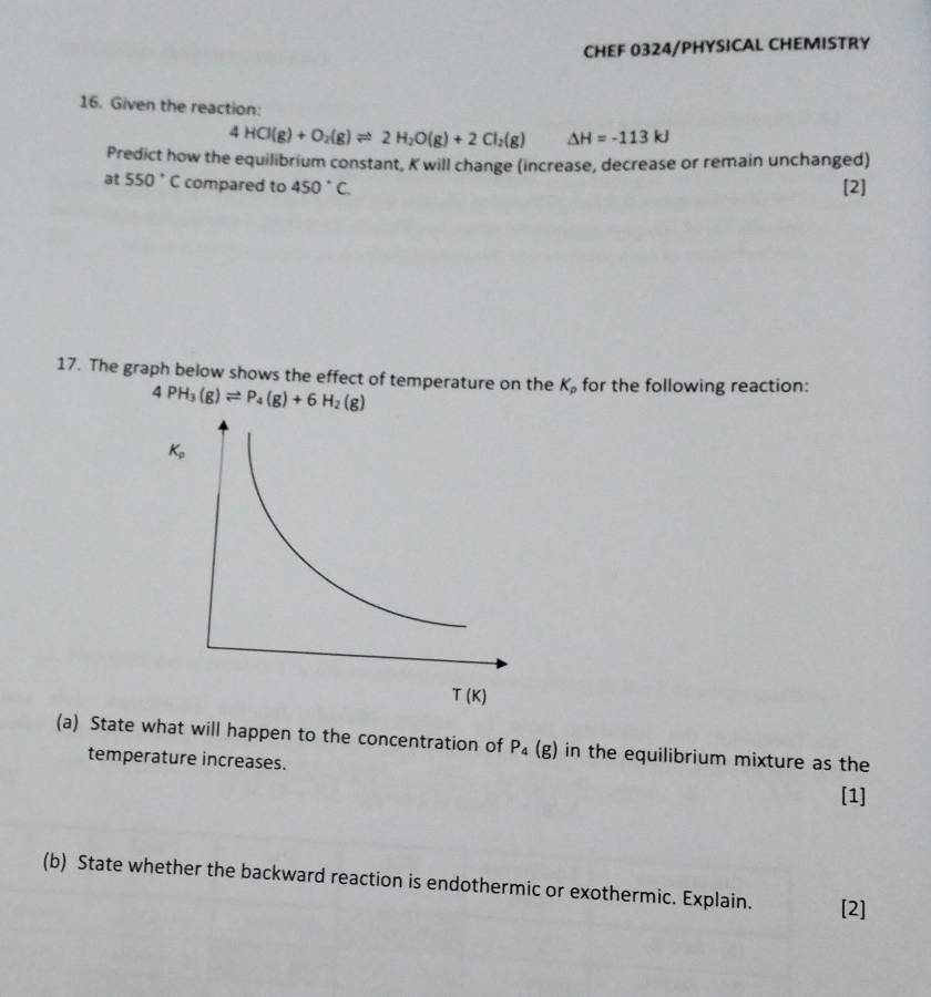 CHEF 0324/PHYSICAL CHEMISTRY
16. Given the reaction:
4HCl(g)+O_2(g)leftharpoons 2H_2O(g)+2Cl_2(g) △ H=-113kJ
Predict how the equilibrium constant, K will change (increase, decrease or remain unchanged)
at 550° C compared to 450°C. [2]
17. The graph below shows the effect of temperature on the K_p for the following reaction:
4PH_3(g)leftharpoons P_4(g)+6H_2(g)
(a) State what will happen to the concentration of P_4(g) in the equilibrium mixture as the
temperature increases.
[1]
(b) State whether the backward reaction is endothermic or exothermic. Explain. [2]