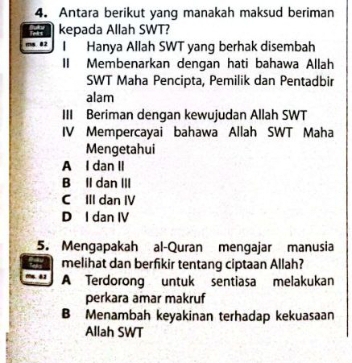 Antara berikut yang manakah maksud beriman
kepada Allah SWT?
02 I Hanya Allah SWT yang berhak disembah
II Membenarkan dengan hati bahawa Allah
SWT Maha Pencipta, Pemilik dan Pentadbir
alam
III Beriman dengan kewujudan Allah SWT
IV Mempercayai bahawa Allah SWT Maha
Mengetahui
A I dan II
B Il dan III
C III dan IV
D I dan IV
5. Mengapakah al-Quran mengajar manusia
melihat dan berfikir tentang ciptaan Allah?
42 A Terdorong untuk sentiasa melakukan
perkara amar makruf
B Menambah keyakinan terhadap kekuasaan
Allah SWT