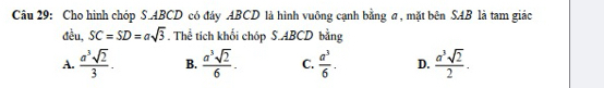 Cho hình chóp S. ABCD có đây ABCD là hình vuỡng cạnh bằng σ, mặt bên SAB là tam giác
đều, SC=SD=asqrt(3). Thể tích khối chóp S. ABCD bằng
A.  a^3sqrt(2)/3 . B.  a^3sqrt(2)/6 . C.  a^3/6 . D.  a^3sqrt(2)/2 .