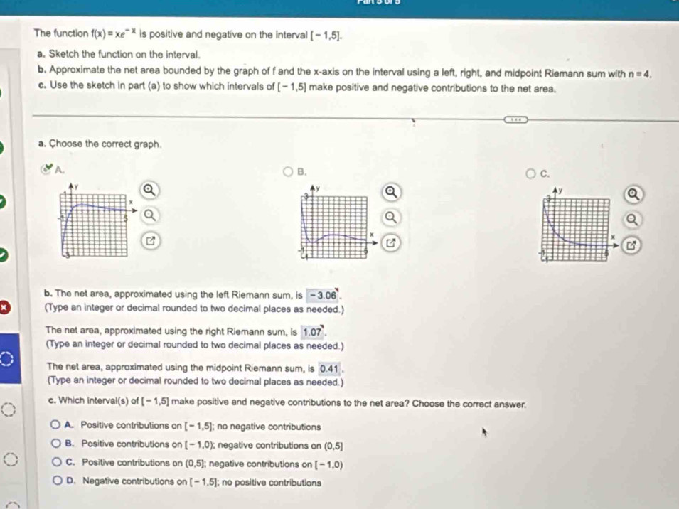 The function f(x)=xe^(-x) is positive and negative on the interval [-1,5]. 
a. Sketch the function on the interval.
b. Approximate the net area bounded by the graph of f and the x-axis on the interval using a left, right, and midpoint Riemann sum with n=4. 
c. Use the sketch in part (a) to show which intervals of [-1,5] make positive and negative contributions to the net area.
a. Choose the correct graph
A.
B.
C.
y
a
B
X
B
b. The net area, approximated using the left Riemann sum, is -3.06^7. 
(Type an integer or decimal rounded to two decimal places as needed.)
The net area, approximated using the right Riemann sum, is 1.07°. 
(Type an integer or decimal rounded to two decimal places as needed.)
The net area, approximated using the midpoint Riemann sum, is 0.41
(Type an integer or decimal rounded to two decimal places as needed.)
c. Which interval(s) of [-1,5] make positive and negative contributions to the net area? Choose the correct answer.
A. Positive contributions on [-1,5]; no negative contributions
B. Positive contributions on [-1,0); negative contributions on (0,5]
C. Positive contributions on (0,5]; negative contributions on [-1,0)
D. Negative contributions on [-1,5]; no positive contributions