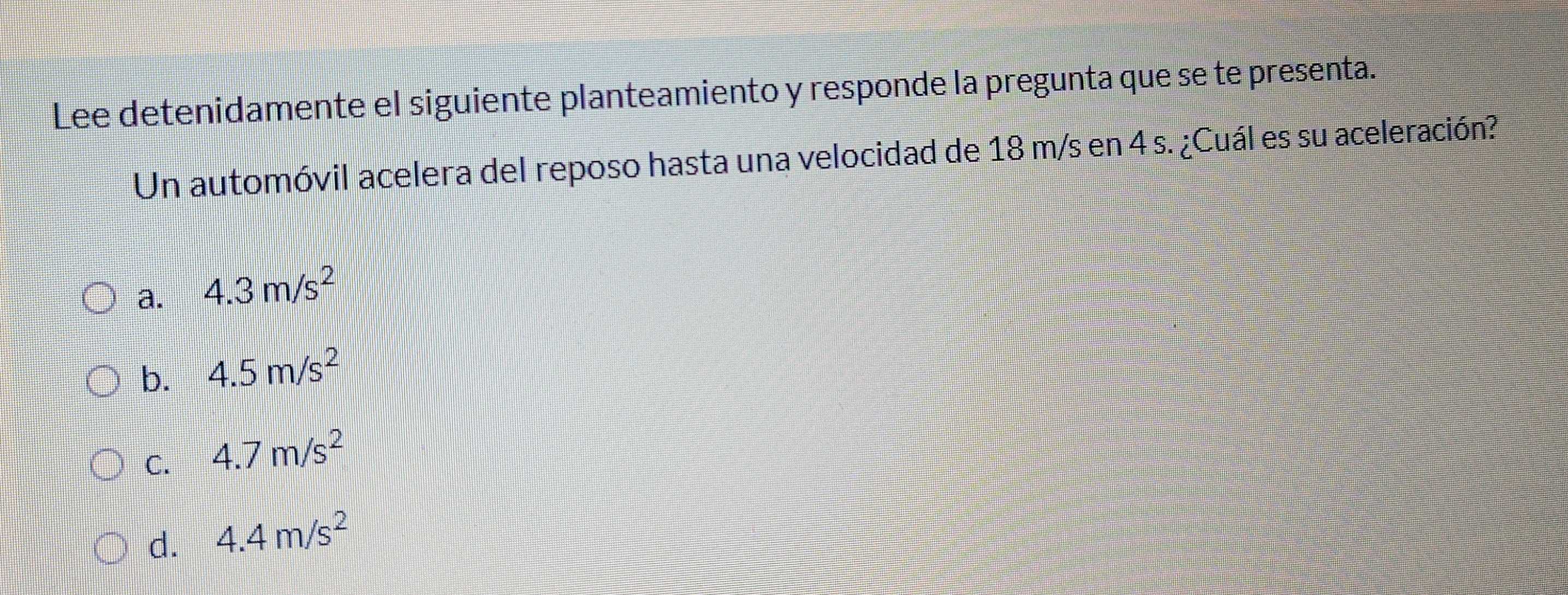 Lee detenidamente el siguiente planteamiento y responde la pregunta que se te presenta.
Un automóvil acelera del reposo hasta una velocidad de 18 m/s en 4 s. ¿Cuál es su aceleración?
a. 4.3m/s^2
b. 4.5m/s^2
C. 4.7m/s^2
d. 4.4m/s^2