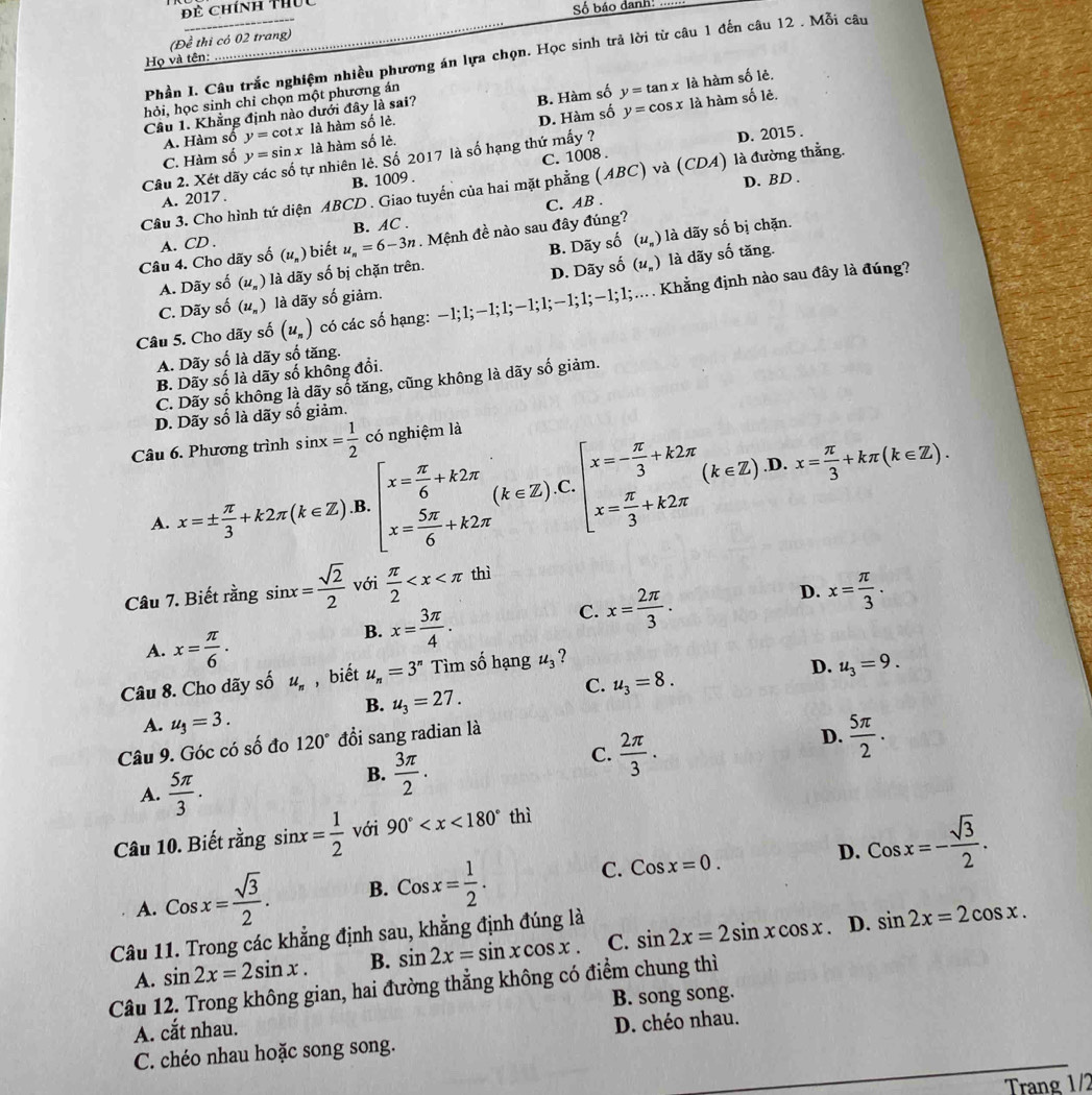 Đề Chính thức
Số báo danh:
(Đề thi có 02 trang)
Phần I. Câu trắc nghiệm nhiều phương án lựa chọn. Học sinh trả lời từ câu 1 đến câu 12 . Mỗi câu
Họ và tên: …...
B. Hàm số y=tan x là hàm số lẻ.
hỏi, học sinh chỉ chọn một phương án
D. Hàm số y=cos x là hàm số lẻ.
Cầu 1. Khẳng định nào dưới đây là sai?
A. Hàm số y=cot x là hàm số lẻ.
C. Hàm số y=sin x là hàm số lẻ.
B. 1009 . C. 1008 . D. 2015 .
Câu 2. Xét dãy các số tự nhiên lẻ. Số 2017 là số hạng thứ mấy ?
D. BD .
Cầu 3. Cho hình tứ diện ABCD . Giao tuyến của hai mặt phẳng (ABC) và (CDA) là đường thằng.
A. 2017 .
B. AC . C. AB .
B. Dãy số (u_n) là dãy số bị chặn.
Câu 4. Cho dãy số A. CD . (u_n) ) biết u_n=6-3n. Mệnh đề nào sau đây đúng?
A. Dãy số (u_n) là dãy số bị chặn trên.
D. Dãy số (u_n) là dãy số tăng.
C. Dãy số (u_n) là dãy số giảm.
Câu 5. Cho dãy số (u_n) có các số hạng: −1;1;−1;1;−1;1;−1;1;−1;1;… Khẳng định nào sau đây là đúng?
A. Dãy số là dãy số tăng.
B. Dãy số là dãy số không đổi.
C. Dãy số không là dãy số tăng, cũng không là dãy số giảm.
D. Dãy số là dãy số giảm.
Câu 6. Phương trình sin x= 1/2  có nghiệm là
D.
A. x=±  π /3 +k2π (k∈ Z).B.[x= π /6 +k2π (k∈ Z).C.[x=- π /3 +k2π (k∈ Z).] x= π /3 +kπ (k∈ Z).
D. x= π /3 .
Câu 7. Biết rằng sin x= sqrt(2)/2  với  π /2  thì
A. x= π /6 .
B. x= 3π /4 .
C. x= 2π /3 .
Câu 8. Cho dãy số u_n , biết u_n=3^n Tìm số hạng u_3 ?
D. u_3=9.
C. u_3=8.
B. u_3=27.
A. u_3=3.
Câu 9. Góc có số đo 120° đổi sang radian là
D.  5π /2 .
A.  5π /3 .
B.  3π /2 .
C.  2π /3 .
Câu 10. Biết rằng sin x= 1/2  với 90° thì
D.
A. Cosx= sqrt(3)/2 . B. Cosx= 1/2 . C. Cosx=0. Cosx=- sqrt(3)/2 .
Câu 11. Trong các khẳng định sau, khẳng định đúng là
D.
A. sin 2x=2sin x. B. sin 2x=sin xcos x. C. sin 2x=2sin xcos x sin 2x=2cos x.
Câu 12. Trong không gian, hai đường thẳng không có điểm chung thì
A. cắt nhau. B. song song.
C. chéo nhau hoặc song song. D. chéo nhau.
Trang 1/2