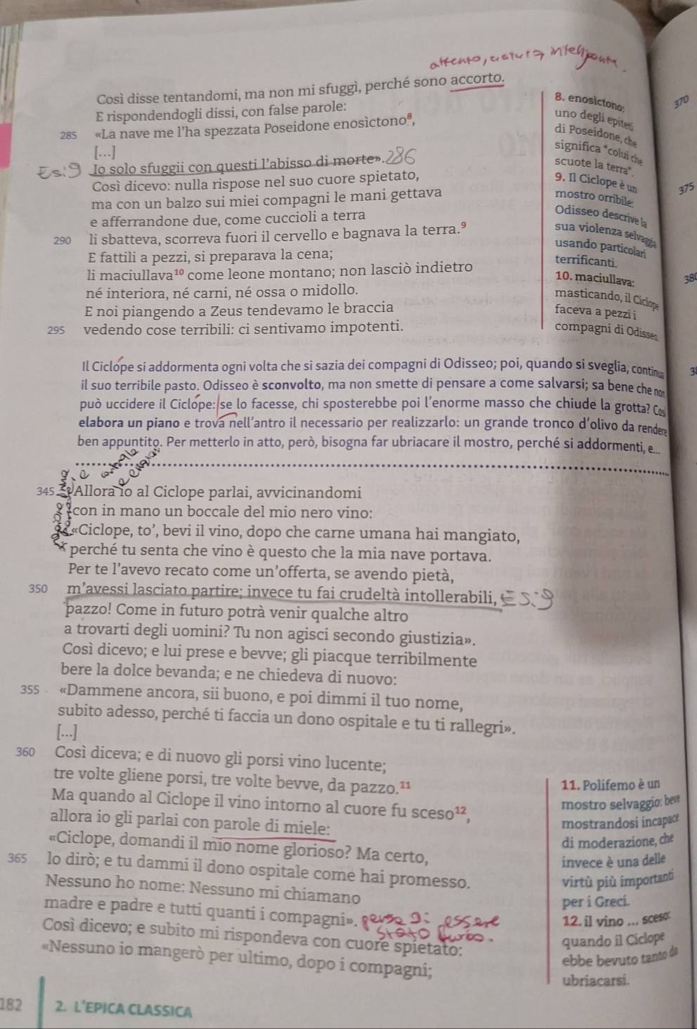 Così disse tentandomi, ma non mi sfuggì, perché sono accorto.
8. enosictono:
E rispondendogli dissi, con false parole:
310
285  «La nave me l’ha spezzata Poseidone enosìctonoª,
uno degli epited
di Poseidone, che
[…]
significa "colui ch
Io solo sfuggii con questi l’abisso di morte».
scuote la terra*,
Così dicevo: nulla rispose nel suo cuore spietato, 9. Il Ciclope è un 375
ma con un balzo sui miei compagni le mani gettava mostro orribile
e afferrandone due, come cuccioli a terra
Odisseo descrive la
290 li sbatteva, scorreva fuori il cervello e bagnava la terra.º
sua violenza selvagza
usando particolan
E fattili a pezzi, si preparava la cena;
terrificanti.
li maciullava¹ come leone montano; non lasciò indietro
10. maciullava: 38
né interiora, né carni, né ossa o midollo.
masticando, il Ciclope
E noi piangendo a Zeus tendevamo le braccia faceva a pezzi i
295 vedendo cose terribili: ci sentivamo impotenti. compagni di Odisse
Il Ciclope si addormenta ogni volta che si sazia dei compagni di Odisseo; poi, quando si sveglia, contin 3
il suo terribile pasto. Odisseo è sconvolto, ma non smette di pensare a come salvarsi; sa bene che no
può uccidere il Ciclope: se lo facesse, chi sposterebbe poi l'enorme masso che chiude la grotta? C
elabora un piano e trova nell’antro il necessario per realizzarlo: un grande tronco d’olivo da render
ben appuntito. Per metterlo in atto, però, bisogna far ubriacare il mostro, perché si addormenti, e...
345 5 Allora io al Ciclope parlai, avvicinandomi
con in mano un boccale del mio nero vino:
3 « «Ciclope, to’, bevi il vino, dopo che carne umana hai mangiato,
* perché tu senta che vino è questo che la mia nave portava.
Per te l’avevo recato come un’offerta, se avendo pietà,
350 m’avessi lasciato partire; invece tu fai crudeltà intollerabili,
pazzo! Come in futuro potrà venir qualche altro
a trovarti degli uomini? Tu non agisci secondo giustizia».
Così dicevo; e lui prese e bevve; gli piacque terribilmente
bere la dolce bevanda; e ne chiedeva di nuovo:
355  «Dammene ancora, sii buono, e poi dimmi il tuo nome,
subito adesso, perché ti faccia un dono ospitale e tu ti rallegri».
[...]
360 Così diceva; e di nuovo gli porsi vino lucente;
tre volte gliene porsi, tre volte bevve, da pazzo.¹¹ 11. Polifemo è un
mostro selvaggio: beve
Ma quando al Ciclope il vino intorno al cuore fu sces O^1
allora io gli parlai con parole di miele:
mostrandosi incapace
di moderazione, che
«Ciclope, domandi il mio nome glorioso? Ma certo,
invece è una delle
365 lo dirò; e tu dammi il dono ospitale come hai promesso.
virtù più importanti
Nessuno ho nome: Nessuno mi chiamano
per i Greci.
madre e padre e tutti quanti i compagni». 9
12. il vino ... sceso:
Così dicevo; e subito mi rispondeva con cuore spietato:
quando il Ciclope
«Nessuno io mangerò per ultimo, dopo i compagni;
ebbe bevuto tanto dá
ubriacarsi.
182 2. L’EPICA CLASSICA