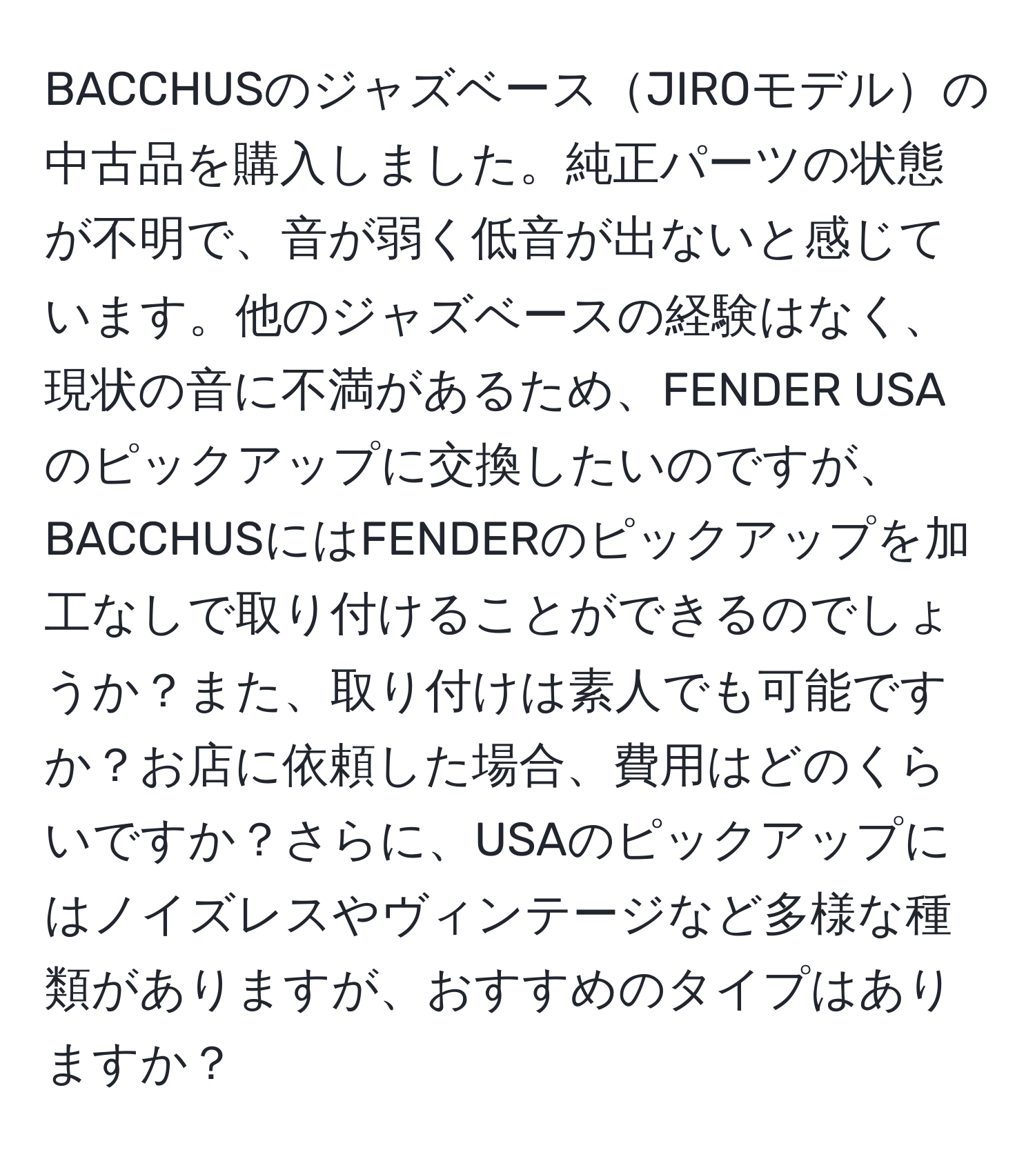 BACCHUSのジャズベースJIROモデルの中古品を購入しました。純正パーツの状態が不明で、音が弱く低音が出ないと感じています。他のジャズベースの経験はなく、現状の音に不満があるため、FENDER USAのピックアップに交換したいのですが、BACCHUSにはFENDERのピックアップを加工なしで取り付けることができるのでしょうか？また、取り付けは素人でも可能ですか？お店に依頼した場合、費用はどのくらいですか？さらに、USAのピックアップにはノイズレスやヴィンテージなど多様な種類がありますが、おすすめのタイプはありますか？