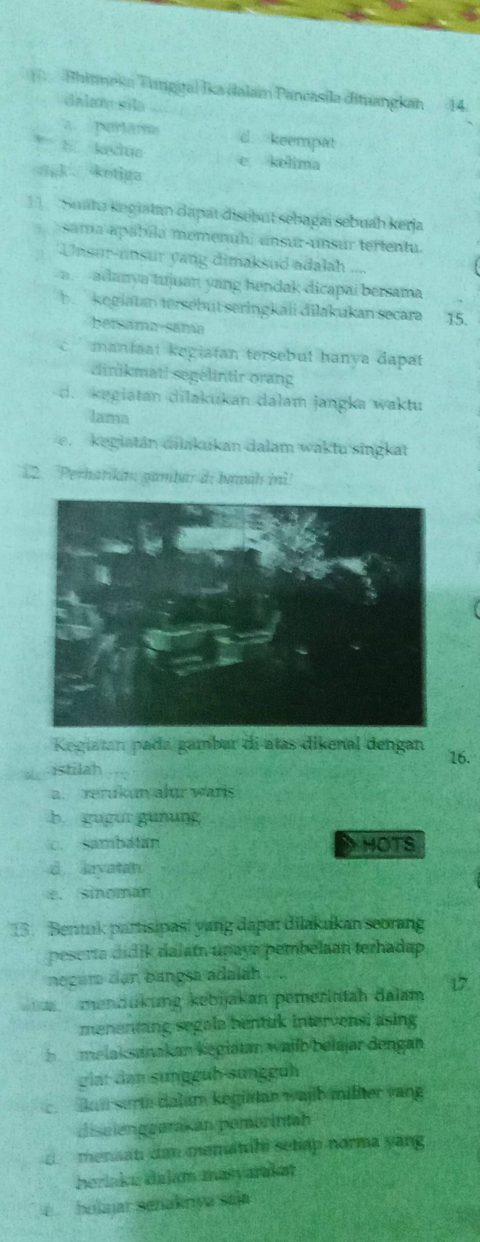 Bhinneka Tunggal Ika dalam Pancasila dituangkan 14
dalamsila
a. perlame d. keempat
b. kedus
e kelima
gk . ketiga
11 . ''Suatz kegiatan dapät disebut sebagai sebuah kerja
sama apábila memenuhi unsur-unsur tertentu.
'Unsur-unsur yang dimaksud adalah ....
a.--adanya tujuan yang hendak dicapai bersama
b kegiatan tersebüt seringkali dilakukan secara 15.
betsama-sama
c mantaat kegiatan tersebut hanya dapat 
dinikmati segelintir orang
d. kegiatan dilakukan dalam jangka waktu
lama
e. keglatán dilakukan dalam waktu singkat
12. Perharika gambar di bawah ini!
Kegiatan pada gambar di atas dikenal dengan
16.
istilah
a. rerukun alur waris
b. gugur güðung
c. sambatan HOTS
d layatan
e. sinomán
13. Bentuk partisipas! yang dapar dilakukan seorang
peserta didik dalátn upaya pembelaan terhadap
negur dan bangsa adalah . ..
mendükung kebjakan pemerintah dalam 17.
menentang segale bentuk intervensi asing
b melaksanakan kegiatan wailb belajar dengan
giar dan sunggüb sünggüh
c. lan surta dalam kegiätan wajb milher vang
diselenggarakan pemerintah
d menaati dan mematahi sehap norma yang
heriaka dalam masvaraket
ebelajar señakrıya saja