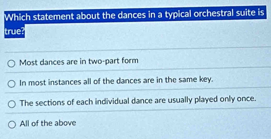 Which statement about the dances in a typical orchestral suite is
true?
Most dances are in two-part form
In most instances all of the dances are in the same key.
The sections of each individual dance are usually played only once.
All of the above