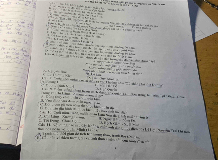 Chiến tranh giải phóng trong lịch sử Việt Nam
(từ thế ki III TCN đến cuối thế ki XIX)
Câu 1. Sau khi khởi nghĩa giành thắng lợi, Trựng Trắc đã
A. lên ngôi vua, đặt tên nước là Vạn Xuân.
B. duy trì chính sách cai trị của nhà Hán
C. lên ngôi hoàng đế, đóng đô ở Cổ Loa.
D) xưng vương, đóng đô ở Mê Linh.
Câu 2. Năm 248, Bà Triệu đã lãnh đạo người Việt nổi dậy chống lại ách cai trị của D. nhà Đường.
( B) nhà Ngô. C. nhà Lương.
A. nhà Hán. Câu 3. Kinh đô của nhà nước Vạn Xuân được đặt tại địa phương nào?
A. Vùng cửa sông Tô Lịch (Hà Nội).
B. Vùng cửa sông Bạch Dằng (Hải Phòng).
C. Luy Lâu (Thuận Thành - Bắc Ninh).
D. Cổ Loa (Đông Anh, Hà Nội).
Câu 4. Cuộc khởi nghĩa Lý Bí đã
A. giành và giữ được chính quyền độc lập trong khoảng 60 năm.
B. mở ra thời kì đầu tranh giảnh độc lập, tự chủ của người Việt.
C. giành và giữ được chính quyền độc lập trong khoảng 10 năm.
D. mở ra thời kì độc lập, tự chủ lâu dài cho dân tộc Việt Nam.
Câu 6. Nhân vật lịch sử nào được đề cập đến trong câu đổ dân gian dưới đây7
''Ai người khởi nghĩa Lam Sơn
Nằm gai nểm mật không sởn quyết tâm
Kiên cường chồng giặc mười năm
A. Nguyễn Huệ. Nước nhà thoát ách ngoại xâm hung tần?''
C. Lý Thường Kiệt. B. Lê Lợi
D. Trần Quý Khoáng.
Câu 7: Cuộc khởi nghĩa của ai diễn ra vào khoảng năm 776 chống lại nhà Đường?
A Phùng Hưng B. Mai Hắc Đê
C. Dương Đình Nghệ D. Ngô Quyền
Câu 8. Điểm giống nhau trong cách đánh của quân Lam Sơn trong hai trận Tốt Động -Chúc
Động và Chi Lăng - Xương Giang là gì?
A. Dùng thủy chiến, tấn công trên biển.
B. Vừa đánh vừa đàm phán ngoại giao.
C. Đóng cọc gỗ trên sông để phục kích quân địch.
D. Dựa vào địa hình để phục kích, tiêu hao sinh lực địch.
Câu 10. Cuối năm 1427, nghĩa quân Lam Sơn đã giành chiến thắng ở
A. Chi Lăng - Xương Giang.  B. Ngọc Hồi - Đống Đa.
C. Tốt Động - Chúc Động.  D. Rạch Gầm - Xoài Mút.
Câu 11. Nội dung nào sau đây không phản ánh đúng mục đích của Lê Lợi, Nguyễn Trãi khi tạm
thời hòa hoãn với quân Minh (1423)?
A. Tranh thủ thời gian để tích trữ lương thảo, tranh thủ sức dân.
B.Cầu hòa vì thiếu tướng tài và tinh thần chiến dấu của binh sĩ sa sút.
1