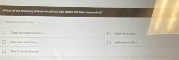 Which of the following actions should you take before starting compressions?
SELECT ALL THAT APPLY
Check for responsiveness Check for a pulse
Check for breathing Verify scene safety
Give 2 rescue breaths