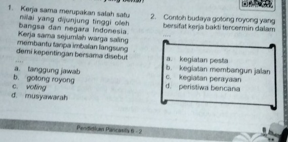 Kerja sama merupakan salah satu 2. Contoh budaya gotong royong yang
nilai yang dijunjung tinggi oleh bersifat kerja bakti tercermin dalam
bangsa dan negara Indonesia.
Kerja sama sejumlah warga saling
membantu tanpa imbalan langsung
demi kepentingan bersama disebut a. kegiatan pesta
b. kegiatan membangun jalan
a. tanggung jawab c. kegiatan perayaan
b. gotong royong
c. voting d. peristiwa bencana
d. musyawarah
Pendidikan Pancasila 6 - 2