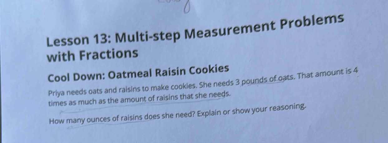 Lesson 13: Multi-step Measurement Problems 
with Fractions 
Cool Down: Oatmeal Raisin Cookies 
Priya needs oats and raisins to make cookies. She needs 3 pounds of oats. That amount is 4
times as much as the amount of raisins that she needs. 
How many ounces of raisins does she need? Explain or show your reasoning.