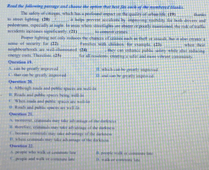 Read the following passage and choose the option that best fits each of the numbered blanks.
The safety of citizens, which has a profound impact on the quality of urban life. (19) _thanks
to street lighting. (20) _, it helps prevent accidents by improving visibility for both drivers and
pedestrians, especially at night. In areas where streetlights are absent or poorly maintained, the risk of traffic
accidents increases significantly: (21) _to commit crimes
Proper lighting not only reduces the chances of crimes such as theft or assault, but it also creates a
sense of security for (22) _Families with children. for example, (23) _when their
neighbourhoods are well-illuminated. (24) _, they can enhance public safety while also reducing
energy costs. Therefore. (25) _for all residents, creating a safer and more vibrant community.
Question 19.
A. can be greatly improved B. which can be greatly improved
C. that can be greatly improved D. and can be greatly improved
Question 20.
A. Although roads and public spaces are well-lit
B. Roads and public spaces being well-lit
€. When roads and public spaces are well-dit
D. Roads and public spaces are well-lit
Question 21.
A. moreover, criminals may take advantage of the darkness
H. therefore, criminals may take advantage of the darkness
C. because criminals may take advantage of the darkness
D. where criminals may take advantage of the darkness
Question 22.
A. people who walk or commute late B. people walk or commute late
C. people and walk or commute late D. walk or commute late