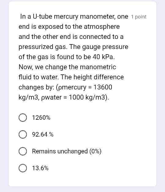 In a U-tube mercury manometer, one 1 point
end is exposed to the atmosphere
and the other end is connected to a
pressurized gas. The gauge pressure
of the gas is found to be 40 kPa.
Now, we change the manometric
fluid to water. The height difference
changes by: (ρmercu ry=13600
kg/m3, ρwater =1000kg/m3).
1260%
92.64 %
Remains unchanged (0%)
13.6%