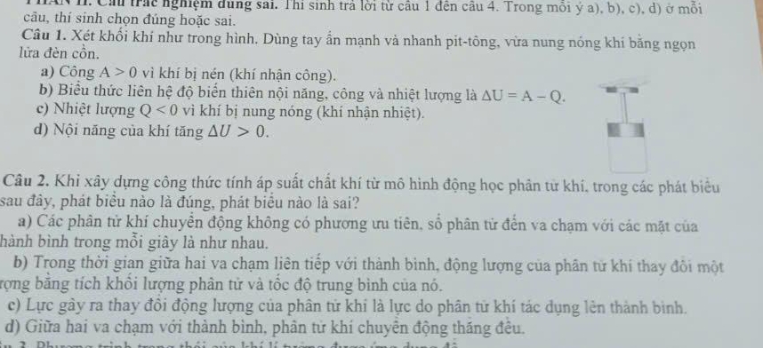 Nh. Cầu trác nghiệm dùng sai. Thi sinh trả lời từ câu 1 đên cầu 4. Trong môi ý a), b), c), d) ở mồi
câu, thí sinh chọn đúng hoặc sai.
Câu 1. Xét khối khí như trong hình. Dùng tay ẩn mạnh và nhanh pit-tông, vừa nung nóng khí băng ngọn
lửa đèn cồn.
a) Công A>0 vì khí bị nén (khí nhận công).
b) Biểu thức liên hệ độ biến thiên nội năng, công và nhiệt lượng là △ U=A-Q.
c) Nhiệt lượng Q<0</tex> vì khí bị nung nóng (khí nhận nhiệt).
d) Nội năng của khí tăng △ U>0. 
Câu 2. Khi xây dựng công thức tính áp suất chất khí từ mô hình động học phân từ khí, trong các phát biểu
sau đây, phát biểu nào là đúng, phát biểu nào là sai?
a) Các phân từ khí chuyển động không có phương ưu tiên, số phân từ đến va chạm với các mặt của
hành bình trong mỗi giây là như nhau.
b) Trong thời gian giữa hai va chạm liên tiếp với thành bình, động lượng của phân từ khí thay đôi một
rợng bằng tích khổi lượng phân tử và tốc độ trung bình của nó.
c) Lực gày ra thay đồi động lượng của phân tử khi là lực do phân từ khí tác dụng lên thành bình.
d) Giữa hai va chạm với thành bình, phân tử khí chuyên động tháng đều.