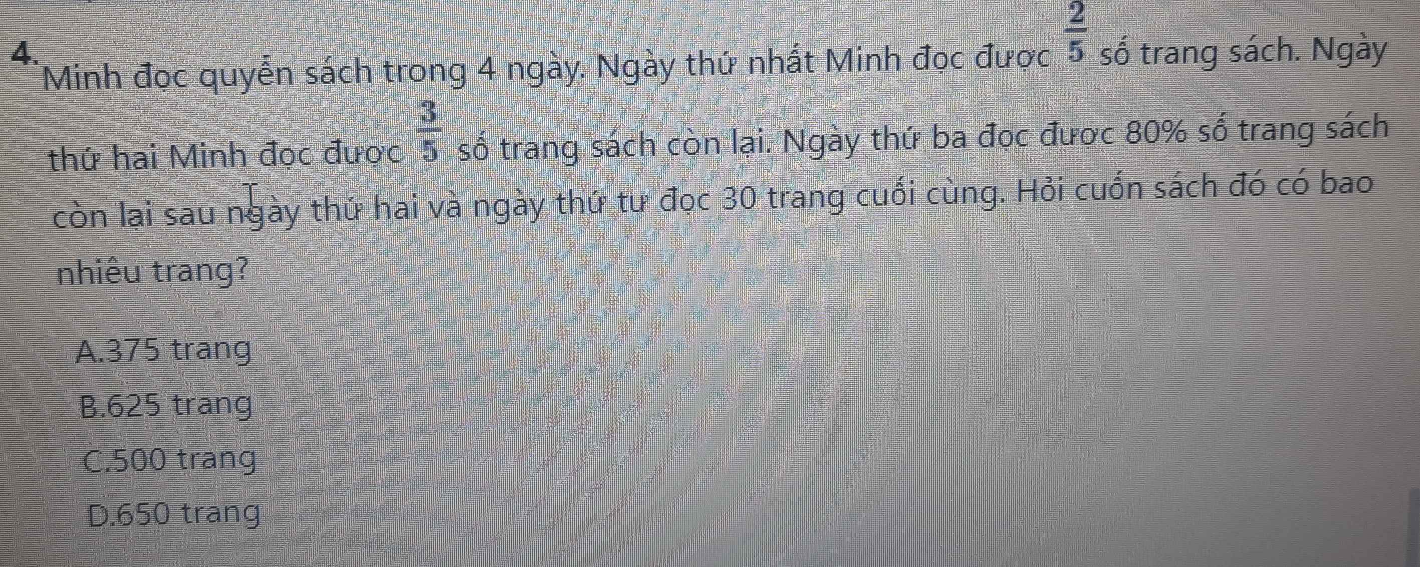 số trang sách. Ngày
Minh đọc quyển sách trong 4 ngày. Ngày thứ nhất Minh đọc được
 2/5 
thứ hai Minh đọc được  3/5  số trang sách còn lại. Ngày thứ ba đọc được 80% số trang sách
còn lại sau ngày thứ hai và ngày thứ tư đọc 30 trang cuối cùng. Hỏi cuốn sách đó có bao
nhiêu trang?
A. 375 trang
B. 625 trang
C. 500 trang
D. 650 trang