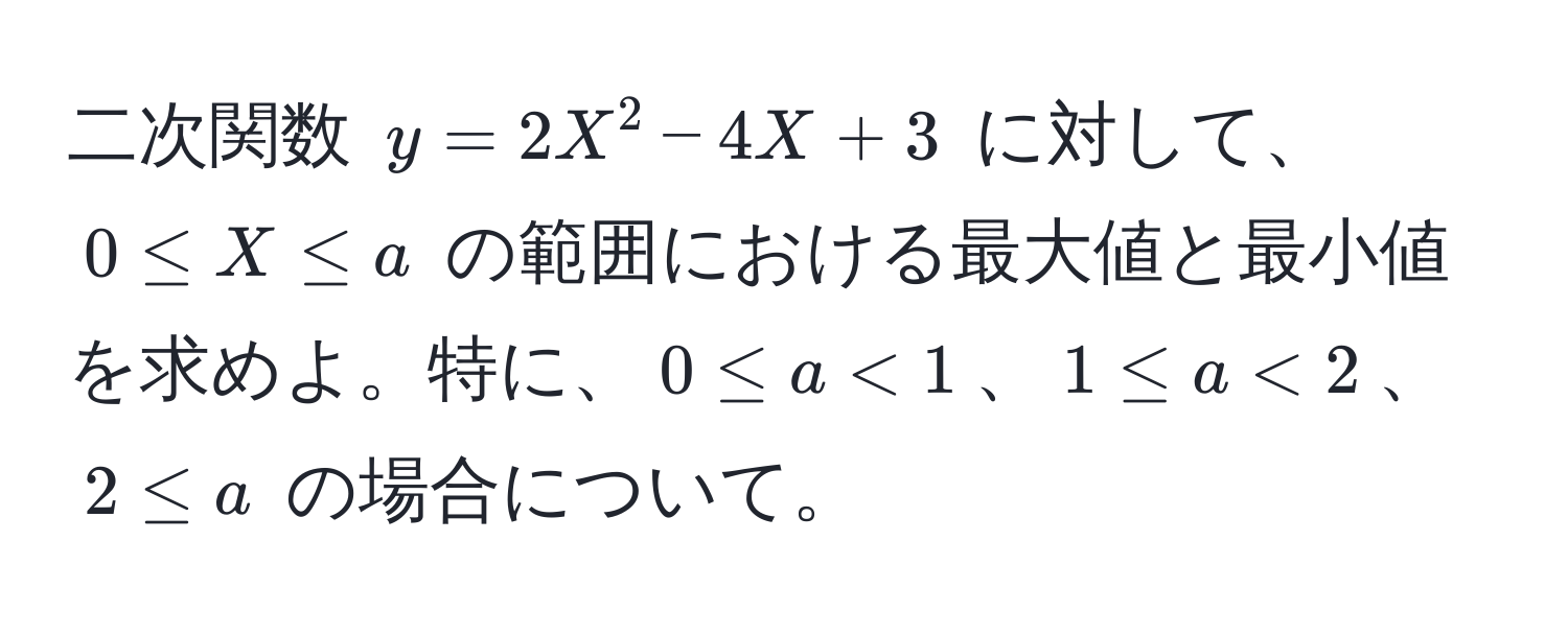 二次関数 $y = 2X^2 - 4X + 3$ に対して、$0 ≤ X ≤ a$ の範囲における最大値と最小値を求めよ。特に、$0 ≤ a < 1$、$1 ≤ a < 2$、$2 ≤ a$ の場合について。