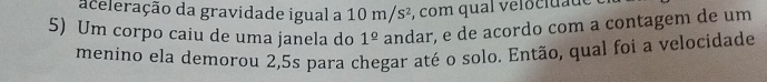 aceleração da gravidade igual a 10 m/s², com qual velocidade 
5) Um corpo caiu de uma janela do 1^(_ circ) andar, e de acordo com a contagem de um 
menino ela demorou 2,5s para chegar até o solo. Então, qual foi a velocidade