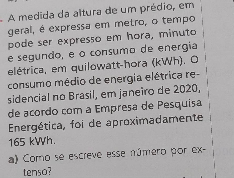 A medida da altura de um prédio, em 
geral, é expressa em metro, o tempo 
pode ser expresso em hora, minuto 
e segundo, e o consumo de energia 
elétrica, em quilowatt-hora (kWh). O 
consumo médio de energia elétrica re- 
sidencial no Brasil, em janeiro de 2020, 
de acordo com a Empresa de Pesquisa 
Energética, foi de aproximadamente
165 kWh. 
a) Como se escreve esse número por ex- 
tenso?