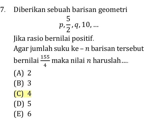 Diberikan sebuah barisan geometri
p  5/2 , q, 10,... 
Jika rasio bernilai positif.
Agar jumlah suku ke - n barisan tersebut
bernilai  155/4  maka nilai n haruslah....
(A) 2
(B) 3
(C) 4
(D) 5
(E) 6