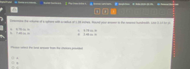 Cigital Pustal on Grate and Artenta. Rodant Coeboard. Fley Chass Onlino A. d Dvsmog | Ler's lears. Gooigle Ducs th Nolee 2024-28 ) FA.. Ar Personal Satersent
1 2 3
Determine the volume of a sphere with a radius of 1.28 inches. Round your answer to the nearest hundredth. Use 3.14 for pl
a. 8.78 cu. in c. 9.78 cu. in
b. 7.48 cu. in d. 2.48 cu. in
Please select the best answer from the choices provided
A
B
C