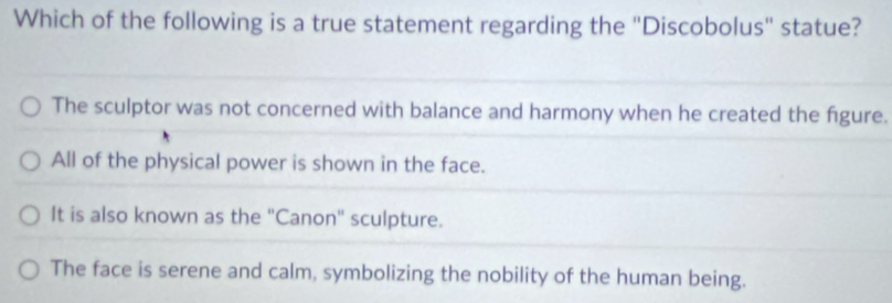 Which of the following is a true statement regarding the "Discobolus' statue?
The sculptor was not concerned with balance and harmony when he created the figure.
All of the physical power is shown in the face.
It is also known as the 'Canon' sculpture.
The face is serene and calm, symbolizing the nobility of the human being.