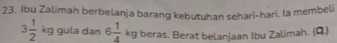 Ibu Zalimah berbelanja barang kebutuhan sehari-hari. la membeli
3 1/2 kg gula dan 6 1/4 kgberas. Berat belanjaan Ibu Zalimah. (Q.)